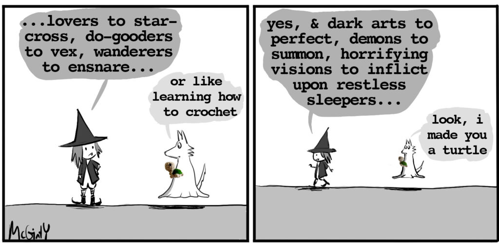 vampire witch: ...lovers to star-cross, do-gooders to vex, wanderers to ensnare ghost wolf: or like learning to crochet vampire witch: yes, and dark arts to perfect, demons to summon, horrifying visions to inflict upon restless sleepers... ghost wolf holds up a crocheted turtle: look, i made you a turtle