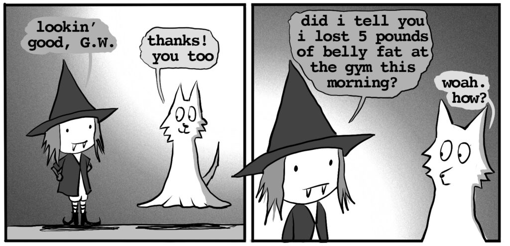 vampire witch: lookin' good, ghost wolf ghost wolf: thanks! you too vampire witch: did i tell you i lost 5 pounds of belly fat at the gym this morning?