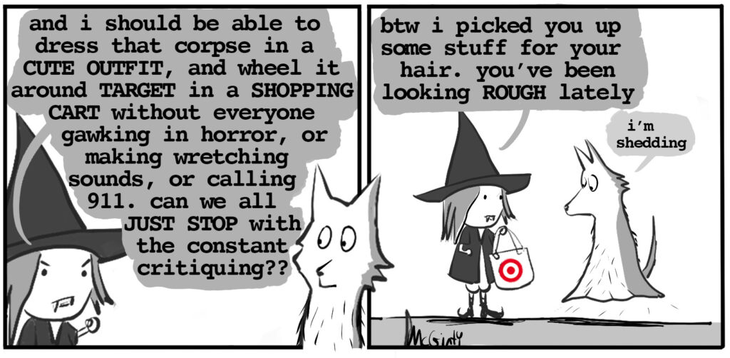 vampire witch: and I should be able to wheel that corpse through the aisles at target without everyone gawking and wretching in disgust vampire witch hands target bag to ghost wolf vampire witch: here. I got you some detangled. that scruffy look really isn't doing it. ghost wolf: well, I'm shedding