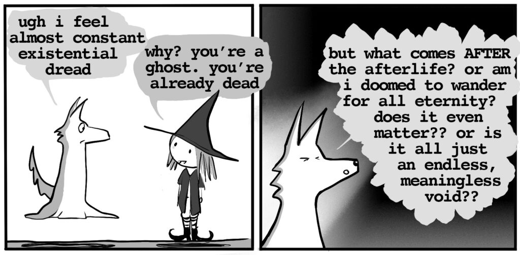 ghost wolf: ugh i feel almost constant existential dread vampire witch: why? you're a ghost. you're already dead ghost wolf: but what comes AFTER the afterlife? or am i doomed to wander for all eternity? does it even matter?? or is it all just an endless, meaningless void??