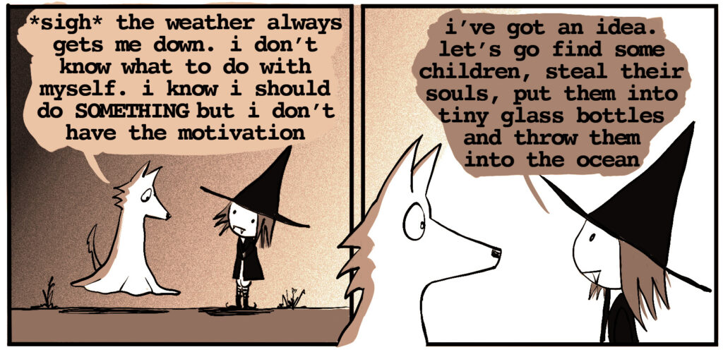 ghost wolf: *sigh* the weather always gets me down. I don't know what to do with myself. I know I should do something, but I don't have the motivation vampire witch: i've got an idea. let's go find some children, steal their souls, put them in tiny glass bottles, and toss them into the ocean