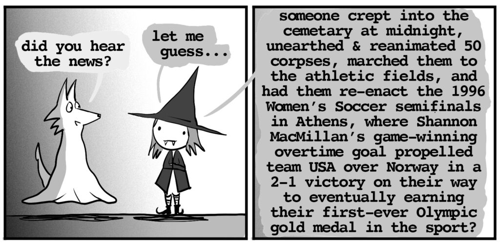 ghost wolf: did you hear the news? vampire witch: let me guess...someone crept into the cemetary at midnight, unearthed & reanimated 50 corpses, marched them to the athletic fields, and had them re-enact the 1996 Women’s Soccer semifinals in Athens, where Shannon MacMillan’s game-winning overtime goal propelled team USA over Norway in a 2-1 victory on their way to eventually earning their first-ever Olympic gold medal in the sport?