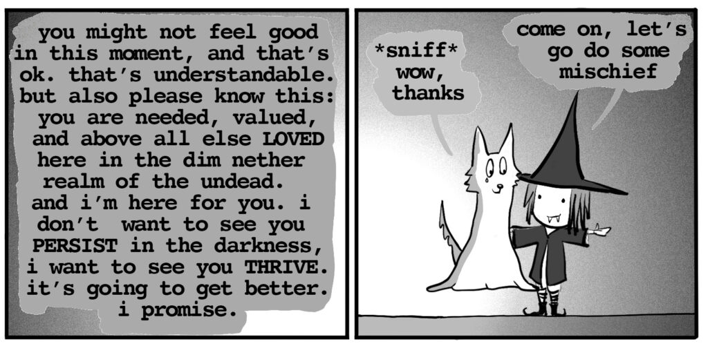 vampire witch: you might not feel good in this moment, and that’s ok. that’s understandable. but also please know this: you are needed, valued, and above all else LOVED here in the dim nether realm of the undead. and i’m here for you. i don’t want to see you PERSIST in the darkness, i want to see you THRIVE. it’s going to get better. i promise. ghost wolf: *sniff* wow, thanks vampire witch: come on. let's go do some mischief