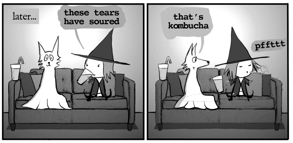 Later... vampire witch and ghost wolf are sitting on the couch. vampire witch holds up a beverage and says: these tears have soured ghost wolf: that's kombucha vampire witch spits out the beverage: pfffft